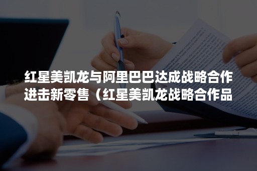 红星美凯龙与阿里巴巴达成战略合作进击新零售（红星美凯龙战略合作品牌）