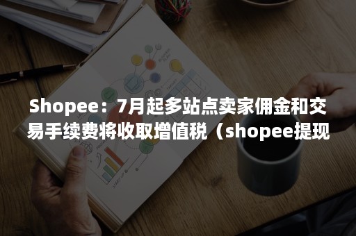 Shopee：7月起多站点卖家佣金和交易手续费将收取增值税（shopee提现手续费）