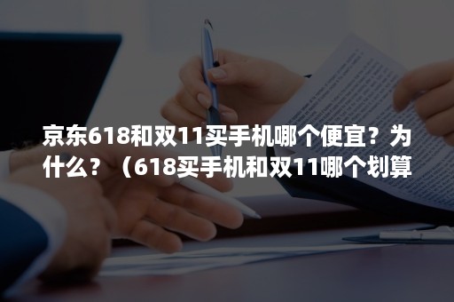 京东618和双11买手机哪个便宜？为什么？（618买手机和双11哪个划算）