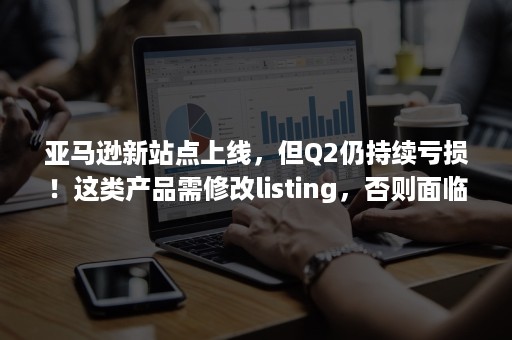 亚马逊新站点上线，但Q2仍持续亏损！这类产品需修改listing，否则面临禁售！