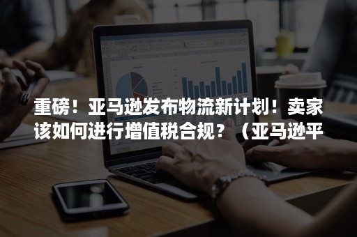 重磅！亚马逊发布物流新计划！卖家该如何进行增值税合规？（亚马逊平台物流规则）