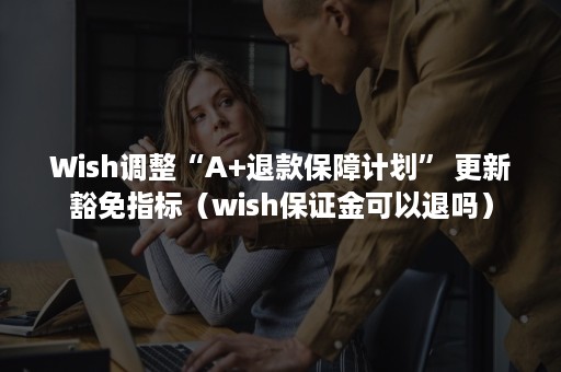 Wish调整“A+退款保障计划” 更新豁免指标（wish保证金可以退吗）