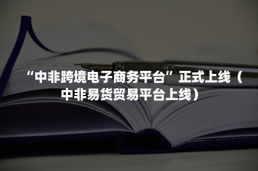 “中非跨境电子商务平台”正式上线（中非易货贸易平台上线）