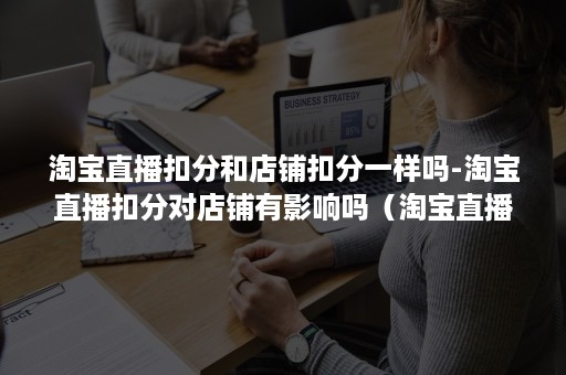 淘宝直播扣分和店铺扣分一样吗-淘宝直播扣分对店铺有影响吗（淘宝直播为什么扣分）