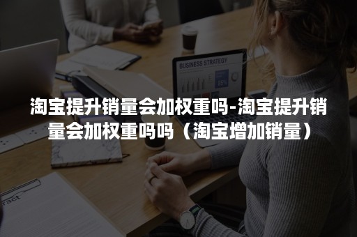 淘宝提升销量会加权重吗-淘宝提升销量会加权重吗吗（淘宝增加销量）