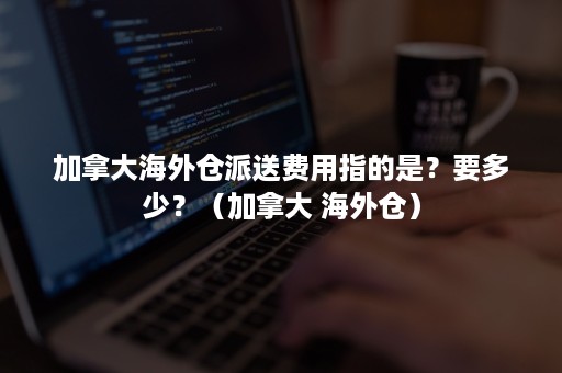 加拿大海外仓派送费用指的是？要多少？（加拿大 海外仓）