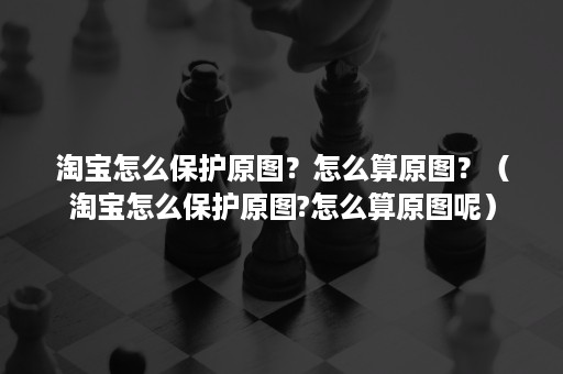 淘宝怎么保护原图？怎么算原图？（淘宝怎么保护原图?怎么算原图呢）