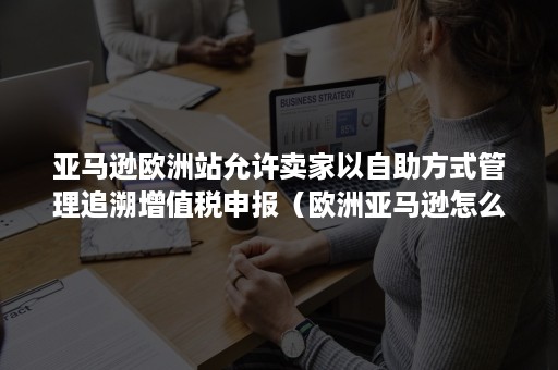 亚马逊欧洲站允许卖家以自助方式管理追溯增值税申报（欧洲亚马逊怎么向卖家收税）