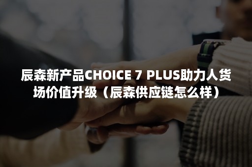 辰森新产品CHOICE 7 PLUS助力人货场价值升级（辰森供应链怎么样）