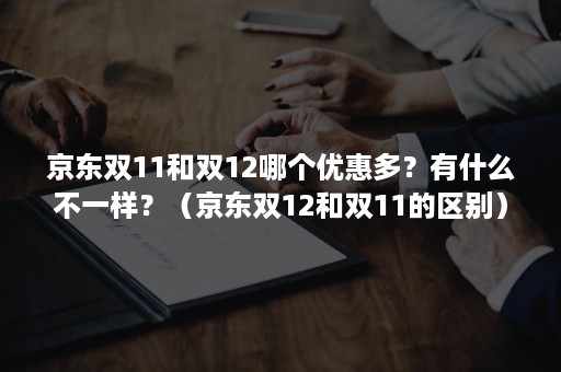 京东双11和双12哪个优惠多？有什么不一样？（京东双12和双11的区别）