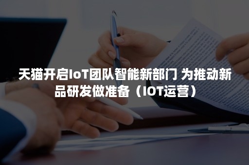 天猫开启IoT团队智能新部门 为推动新品研发做准备（IOT运营）