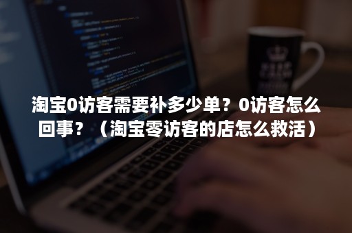 淘宝0访客需要补多少单？0访客怎么回事？（淘宝零访客的店怎么救活）