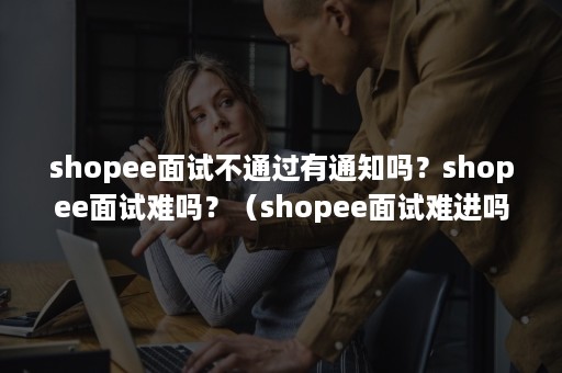 shopee面试不通过有通知吗？shopee面试难吗？（shopee面试难进吗）