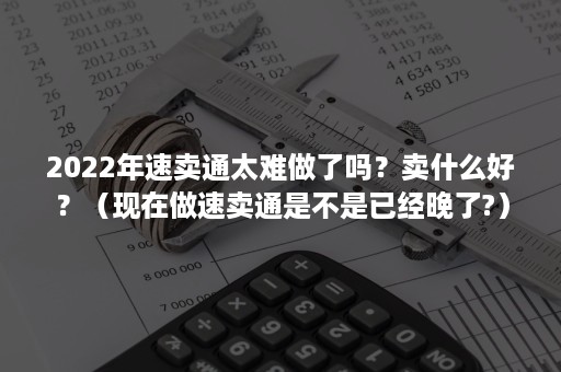 2022年速卖通太难做了吗？卖什么好？（现在做速卖通是不是已经晚了?）