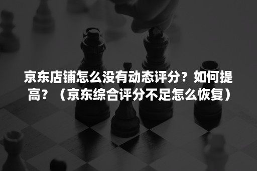 京东店铺怎么没有动态评分？如何提高？（京东综合评分不足怎么恢复）