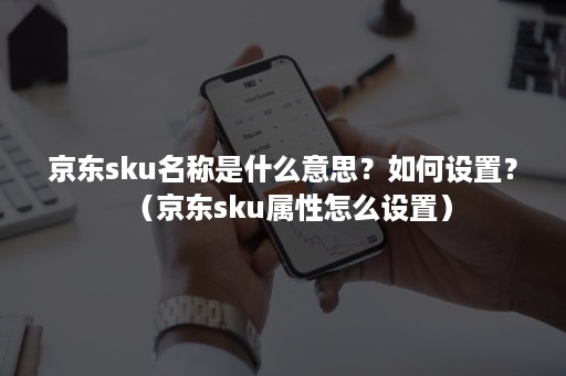 京东sku名称是什么意思？如何设置？（京东sku属性怎么设置）