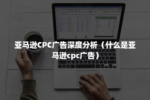 亚马逊CPC广告深度分析（什么是亚马逊cpc广告）