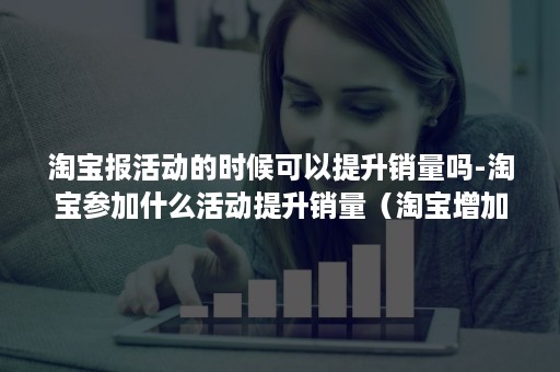 淘宝报活动的时候可以提升销量吗-淘宝参加什么活动提升销量（淘宝增加销量）