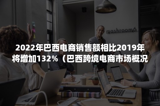 2022年巴西电商销售额相比2019年将增加132%（巴西跨境电商市场概况）