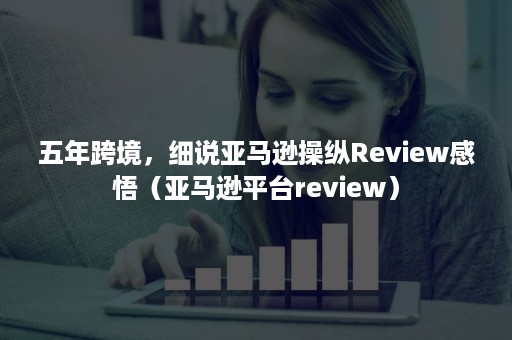 五年跨境，细说亚马逊操纵Review感悟（亚马逊平台review）