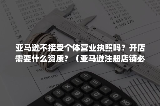 亚马逊不接受个体营业执照吗？开店需要什么资质？（亚马逊注册店铺必须要营业执照吗）