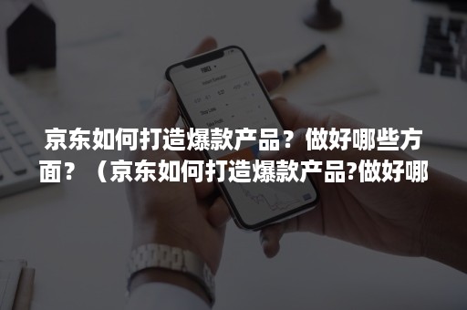 京东如何打造爆款产品？做好哪些方面？（京东如何打造爆款产品?做好哪些方面的工作）
