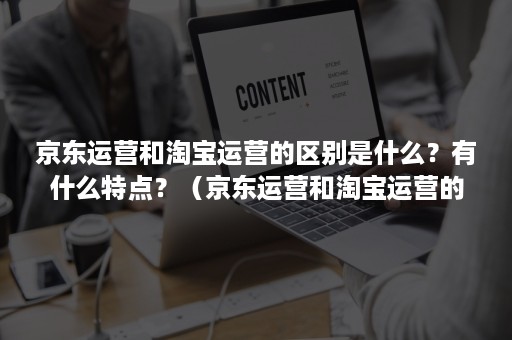 京东运营和淘宝运营的区别是什么?有什么特点?(京东运营和淘宝运营的相同点和不同点) 京东运营和淘宝运营的区别是什么?有什么特点?(京东运营和淘宝运营的相同点和不同点)
