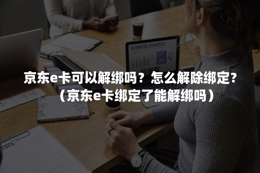 京东e卡可以解绑吗？怎么解除绑定？（京东e卡绑定了能解绑吗）