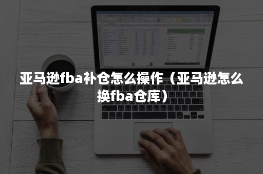 亚马逊fba补仓怎么操作（亚马逊怎么换fba仓库）