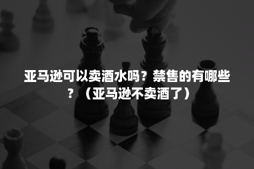 亚马逊可以卖酒水吗？禁售的有哪些？（亚马逊不卖酒了）
