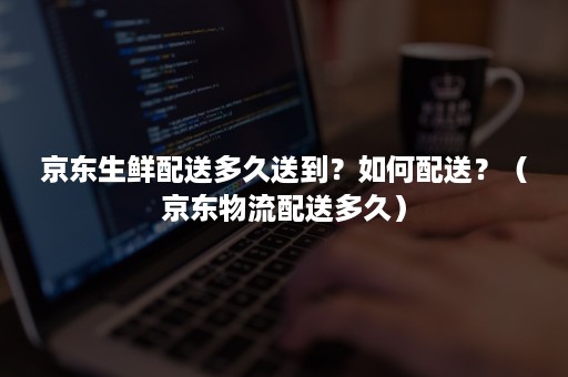 京东生鲜配送多久送到?如何配送?(京东物流配送多久) 京东生鲜配送多久送到?如何配送?(京东物流配送多久)
