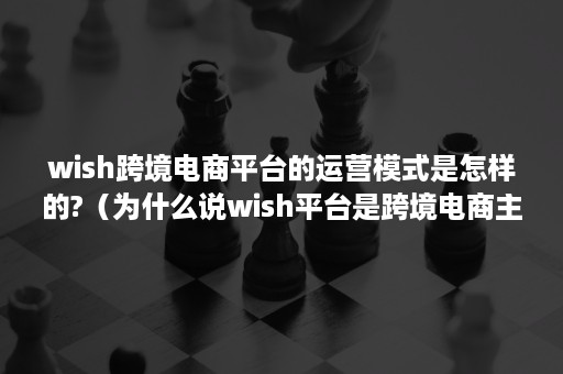 wish跨境电商平台的运营模式是怎样的?（为什么说wish平台是跨境电商主流平台中的黑马?）