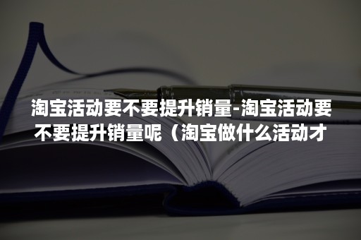 淘宝活动要不要提升销量-淘宝活动要不要提升销量呢（淘宝做什么活动才能有销量啊）