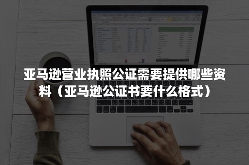 亚马逊营业执照公证需要提供哪些资料（亚马逊公证书要什么格式）