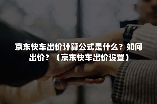 京东快车出价计算公式是什么？如何出价？（京东快车出价设置）