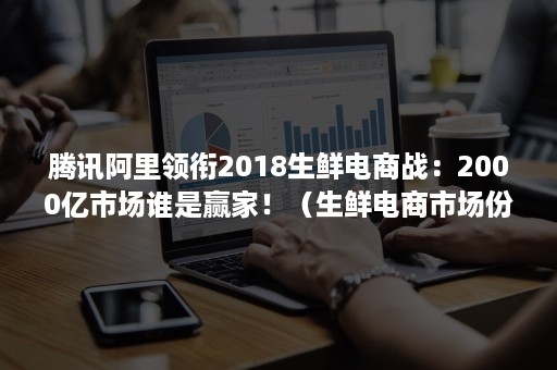 腾讯阿里领衔2018生鲜电商战：2000亿市场谁是赢家！（生鲜电商市场份额）