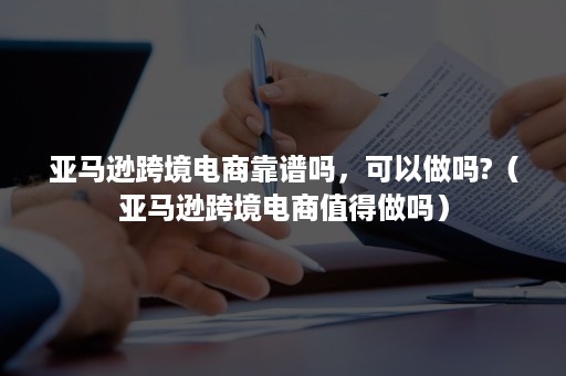 亚马逊跨境电商靠谱吗，可以做吗?（亚马逊跨境电商值得做吗）