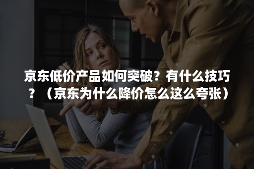 京东低价产品如何突破?有什么技巧?(京东为什么降价怎么这么夸张) 京东低价产品如何突破?有什么技巧?(京东为什么降价怎么这么夸张)