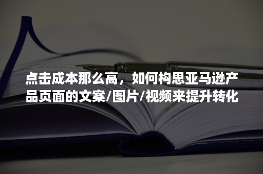 点击成本那么高，如何构思亚马逊产品页面的文案/图片/视频来提升转化呢？