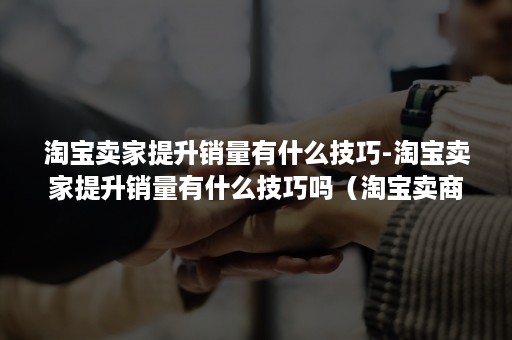 淘宝卖家提升销量有什么技巧-淘宝卖家提升销量有什么技巧吗(淘宝卖商品怎么提高销量) 淘宝卖家提升销量有什么技巧-淘宝卖家提升销量有什么技巧吗(淘宝卖商品怎么提高销量)