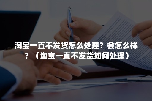 淘宝一直不发货怎么处理？会怎么样？（淘宝一直不发货如何处理）