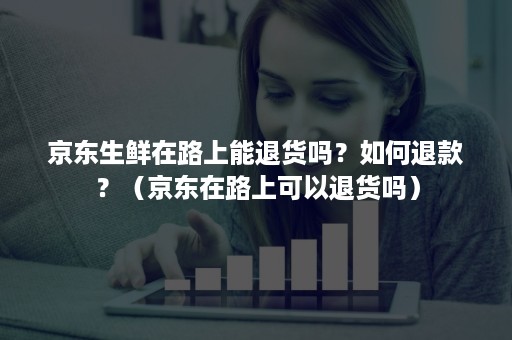 京东生鲜在路上能退货吗？如何退款？（京东在路上可以退货吗）