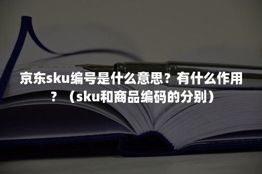 京东sku编号是什么意思？有什么作用？（sku和商品编码的分别）