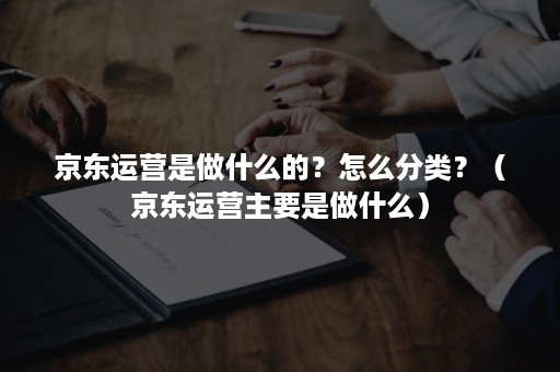 京东运营是做什么的？怎么分类？（京东运营主要是做什么）