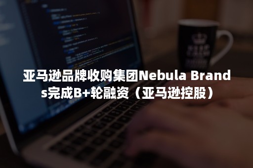 亚马逊品牌收购集团Nebula Brands完成B+轮融资（亚马逊控股）