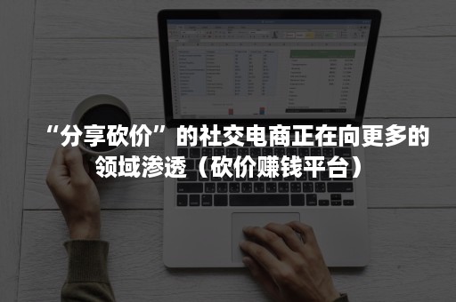“分享砍价”的社交电商正在向更多的领域渗透（砍价赚钱平台）