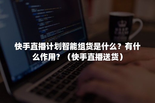 快手直播计划智能组货是什么？有什么作用？（快手直播送货）