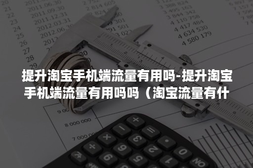 提升淘宝手机端流量有用吗-提升淘宝手机端流量有用吗吗（淘宝流量有什么用）