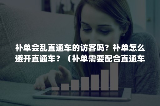补单会乱直通车的访客吗?补单怎么避开直通车?(补单需要配合直通车吗) 补单会乱直通车的访客吗?补单怎么避开直通车?(补单需要配合直通车吗)