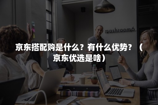 京东搭配购是什么?有什么优势?(京东优选是啥) 京东搭配购是什么?有什么优势?(京东优选是啥)